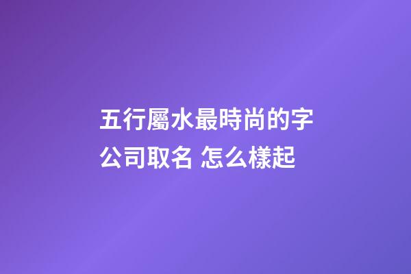 五行屬水最時尚的字公司取名 怎么樣起-第1張-公司起名-玄機派